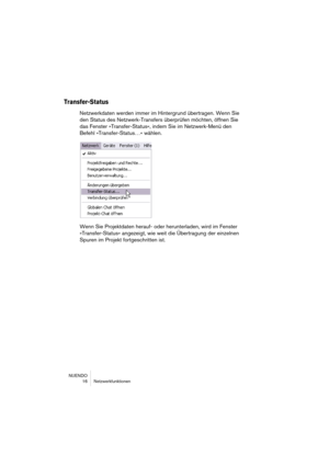 Page 16 
NUENDO
16 Netzwerkfunktionen 
Transfer-Status
 
Netzwerkdaten werden immer im Hintergrund übertragen. Wenn Sie 
den Status des Netzwerk-Transfers überprüfen möchten, öffnen Sie 
das Fenster »Transfer-Status«, indem Sie im Netzwerk-Menü den 
Befehl »Transfer-Status…« wählen.
Wenn Sie Projektdaten herauf- oder herunterladen, wird im Fenster 
»Transfer-Status« angezeigt, wie weit die Übertragung der einzelnen 
Spuren im Projekt fortgeschritten ist. 