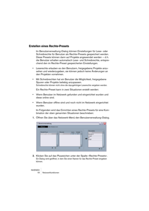 Page 18 
NUENDO
18 Netzwerkfunktionen 
Erstellen eines Rechte-Presets
 
Im Benutzerverwaltung-Dialog können Einstellungen für Lese- oder 
Schreibrechte für Benutzer als Rechte-Presets gespeichert werden. 
Diese Presets können dann auf Projekte angewendet werden 
– d. h. 
die Benutzer erhalten automatisch Lese- und Schreibrechte, entspre-
chend den im Rechte-Preset gespeicherten Einstellungen. 
• 
Leserechte erlauben es den Benutzern, freigegebene Projekte anzu-
sehen und wiederzugeben, sie können jedoch keine...