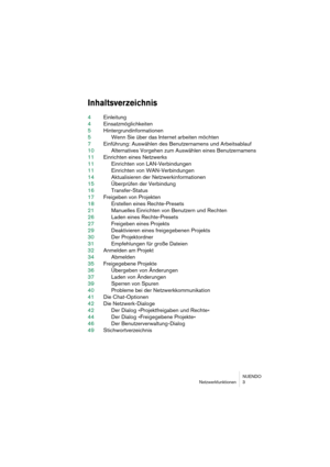 Page 3 
NUENDO
Netzwerkfunktionen 3 
Inhaltsverzeichnis
 
4Einleitung
4Einsatzmöglichkeiten
5Hintergrundinformationen
5Wenn Sie über das Internet arbeiten möchten
7Einführung: Auswählen des Benutzernamens und Arbeitsablauf
10Alternatives Vorgehen zum Auswählen eines Benutzernamens
11Einrichten eines Netzwerks
11Einrichten von LAN-Verbindungen
11Einrichten von WAN-Verbindungen
14Aktualisieren der Netzwerkinformationen
15Überprüfen der Verbindung
16Transfer-Status
17Freigeben von Projekten
18Erstellen eines...