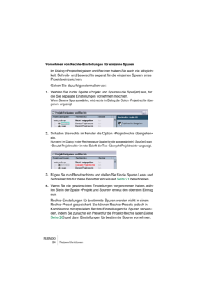 Page 24NUENDO
24 Netzwerkfunktionen
Vornehmen von Rechte-Einstellungen für einzelne Spuren
Im Dialog »Projektfreigaben und Rechte« haben Sie auch die Möglich-
keit, Schreib- und Leserechte separat für die einzelnen Spuren eines 
Projekts einzurichten.
Gehen Sie dazu folgendermaßen vor:
1.Wählen Sie in der Spalte »Projekt und Spuren« die Spur(en) aus, für 
die Sie separate Einstellungen vornehmen möchten.
Wenn Sie eine Spur auswählen, wird rechts im Dialog die Option »Projektrechte über-
gehen« angezeigt....