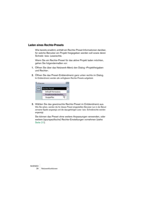 Page 26NUENDO
26 Netzwerkfunktionen
Laden eines Rechte-Presets
Wie bereits erwähnt, enthält ein Rechte-Preset Informationen darüber, 
für welche Benutzer ein Projekt freigegeben werden soll sowie deren 
Schreib- bzw. Leserechte.
Wenn Sie ein Rechte-Preset für das aktive Projekt laden möchten, 
gehen Sie folgendermaßen vor:
1.Öffnen Sie über das Netzwerk-Menü den Dialog »Projektfreigaben 
und Rechte«.
2.Öffnen Sie das Preset-Einblendmenü ganz unten rechts im Dialog.
Im Einblendmenü werden alle verfügbaren...