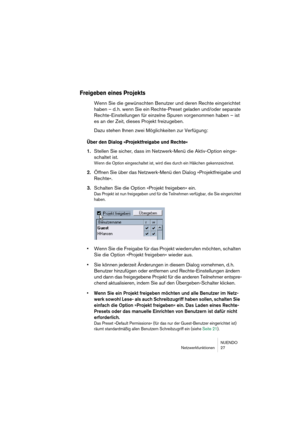 Page 27NUENDO
Netzwerkfunktionen 27
Freigeben eines Projekts
Wenn Sie die gewünschten Benutzer und deren Rechte eingerichtet 
haben – d. h. wenn Sie ein Rechte-Preset geladen und/oder separate 
Rechte-Einstellungen für einzelne Spuren vorgenommen haben – ist 
es an der Zeit, dieses Projekt freizugeben.
Dazu stehen Ihnen zwei Möglichkeiten zur Verfügung:
Über den Dialog »Projektfreigabe und Rechte«
1.Stellen Sie sicher, dass im Netzwerk-Menü die Aktiv-Option einge-
schaltet ist.
Wenn die Option eingeschaltet...