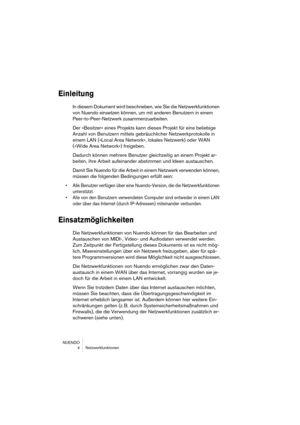 Page 4 
NUENDO
4Netzwerkfunktionen 
Einleitung
 
In diesem Dokument wird beschrieben, wie Sie die Netzwerkfunktionen 
von Nuendo einsetzen können, um mit anderen Benutzern in einem 
Peer-to-Peer-Netzwerk zusammenzuarbeiten.
Der »Besitzer« eines Projekts kann dieses Projekt für eine beliebige 
Anzahl von Benutzern mittels gebräuchlicher Netzwerkprotokolle in 
einem LAN (»Local Area Network«, lokales Netzwerk) oder WAN 
(»Wide Area Network«) freigeben.
Dadurch können mehrere Benutzer gleichzeitig an einem...