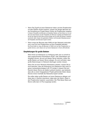 Page 31NUENDO
Netzwerkfunktionen 31
•Wenn Sie Zugriff auf einen Dateiserver haben und den Projektordner 
mit allen Dateien dorthin kopieren, müssen die übrigen Benutzer bei 
der Anmeldung am Projekt diesen Ordner als Projektordner angeben.
In diesem Fall greifen alle Benutzer auf dieselben Dateien auf dem Server zu, es wer-
den also keine Kopien auf den Festplatten der Benutzer angelegt. Die Reaktionszei-
ten bei der Arbeit auf dem Server können länger sein (so dass das System »langsam« 
erscheint), dafür...