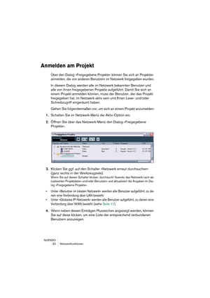 Page 32NUENDO
32 Netzwerkfunktionen
Anmelden am Projekt
Über den Dialog »Freigegebene Projekte« können Sie sich an Projekten 
anmelden, die von anderen Benutzern im Netzwerk freigegeben wurden.
In diesem Dialog werden alle im Netzwerk bekannten Benutzer und 
alle von ihnen freigegebenen Projekte aufgeführt. Damit Sie sich an 
einem Projekt anmelden können, muss der Benutzer, der das Projekt 
freigegeben hat, im Netzwerk aktiv sein und Ihnen Lese- und/oder 
Schreibzugriff eingeräumt haben.
Gehen Sie...