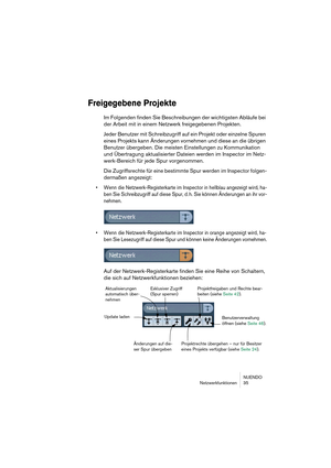 Page 35NUENDO
Netzwerkfunktionen 35
Freigegebene Projekte
Im Folgenden finden Sie Beschreibungen der wichtigsten Abläufe bei 
der Arbeit mit in einem Netzwerk freigegebenen Projekten.
Jeder Benutzer mit Schreibzugriff auf ein Projekt oder einzelne Spuren 
eines Projekts kann Änderungen vornehmen und diese an die übrigen 
Benutzer übergeben. Die meisten Einstellungen zu Kommunikation 
und Übertragung aktualisierter Dateien werden im Inspector im Netz-
werk-Bereich für jede Spur vorgenommen.
Die Zugriffsrechte...