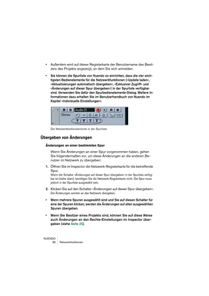 Page 36NUENDO
36 Netzwerkfunktionen
•Außerdem wird auf dieser Registerkarte der Benutzername des Besit-
zers des Projekts angezeigt, an dem Sie sich anmelden.
•Sie können die Spurliste von Nuendo so einrichten, dass die vier wich-
tigsten Bedienelemente für die Netzwerkfunktionen (»Update laden«, 
»Aktualisierungen automatisch übergeben«, »Exklusiver Zugriff« und 
»Änderungen auf dieser Spur übergeben«) in der Spurliste verfügbar 
sind. Verwenden Sie dafür den Spurbedienelemente-Dialog. Weitere In-
formationen...