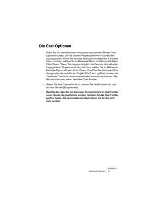 Page 41NUENDO
Netzwerkfunktionen 41
Die Chat-Optionen
Wenn Sie mit dem Netzwerk verbunden sind, können Sie die Chat-
Optionen nutzen, um mit anderen Projektteilnehmern Nachrichten 
auszutauschen. Wenn Sie mit allen Benutzern im Netzwerk in Kontakt 
treten möchten, wählen Sie im Netzwerk-Menü die Option »Globalen 
Chat öffnen«. Wenn Sie dagegen lediglich die Benutzer des aktuellen 
freigegebenen Projekts erreichen möchten, wählen Sie im Netzwerk-
Menü die Option »Projekt-Chat öffnen«. Das Chat-Fenster (sowohl...