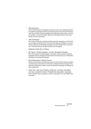 Page 43NUENDO
Netzwerkfunktionen 43
•»Benutzername«
Hier sind alle Benutzer des freigegebenen Projekts mit den ihnen zugewiesenen Rech-
ten aufgeführt. Neue Benutzer können entweder manuell aus der Liste »Alle Teilnehmer« 
oder über ein Rechte-Preset hinzugefügt werden. Benutzer werden entfernt, wenn Sie 
sie auswählen und auf den Schalter »Benutzer aus Rechteliste löschen« (der rechte 
Schalter unter der Liste) klicken.
•»Alle Teilnehmer«
Hier werden alle Benutzer aufgelistet, die Benutzernamen eingegeben und...