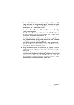 Page 47NUENDO
Netzwerkfunktionen 47
•Im Feld »Mein Benutzername« oben links wird der von Ihnen gewählte 
Name, unter dem Sie im Netzwerk erscheinen, angezeigt. Sie können 
den Namen ändern, indem Sie in das Feld klicken, einen neuen Namen 
eingeben und die [Eingabetaste] drücken.
•In der Liste »Rechte-Presets« auf der linken Seite werden alle verfüg-
baren Presets aufgeführt.
Wenn Sie ein neues Preset erzeugen möchten, klicken Sie auf das Pluszeichen unter 
der Liste. Wenn Sie ein Preset löschen möchten, wählen...