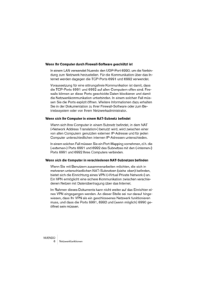 Page 6 
NUENDO
6Netzwerkfunktionen 
Wenn Ihr Computer durch Firewall-Software geschützt ist
 
In einem LAN verwendet Nuendo den UDP-Port 6990, um die Verbin-
dung zum Netzwerk herzustellen. Für die Kommunikation über das In-
ternet werden dagegen die TCP-Ports 6991 und 6992 verwendet.
Voraussetzung für eine störungsfreie Kommunikation ist damit, dass 
die TCP-Ports 6991 und 6992 auf allen Computern offen sind. Fire-
walls können an diese Ports geschickte Daten blockieren und damit 
die Netzwerkkommunikation...