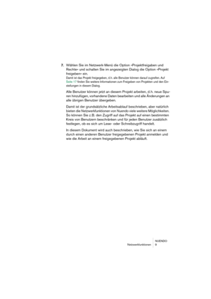 Page 9 
NUENDO
Netzwerkfunktionen 9 
7. 
Wählen Sie im Netzwerk-Menü die Option »Projektfreigaben und 
Rechte« und schalten Sie im angezeigten Dialog die Option »Projekt 
freigeben« ein. 
Damit ist das Projekt freigegeben, d. h. alle Benutzer können darauf zugreifen. Auf 
Seite 17 finden Sie weitere Informationen zum Freigeben von Projekten und den Ein-
stellungen in diesem Dialog.
 
Alle Benutzer können jetzt an diesem Projekt arbeiten, d. h. neue Spu-
ren hinzufügen, vorhandene Daten bearbeiten und alle...