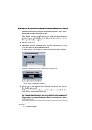 Page 10 
NUENDO
10 Netzwerkfunktionen 
Alternatives Vorgehen zum Auswählen eines Benutzernamens
 
Wie bereits erwähnt, muss jeder Benutzer im Netzwerk durch einen 
eindeutigen Namen identifizierbar sein.
Falls Sie bei Aktivieren des Projekts noch keinen Benutzernamen ein-
gegeben haben oder falls Sie diesen Namen ändern möchten, können 
Sie folgendermaßen vorgehen: 
1. 
Starten Sie Nuendo. 
2. 
Öffnen Sie über das Netzwerk-Menü den Benutzerverwaltung-Dialog 
oder den Dialog »Freigegebene Projekte«. 
In beiden...