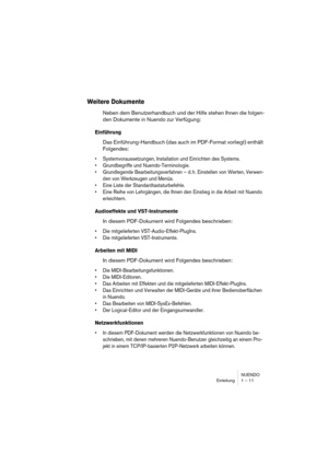 Page 11 
NUENDO
Einleitung 1 – 11 
Weitere Dokumente
 
Neben dem Benutzerhandbuch und der Hilfe stehen Ihnen die folgen-
den Dokumente in Nuendo zur Verfügung: 
Einführung
 
Das Einführung-Handbuch (das auch im PDF-Format vorliegt) enthält 
Folgendes: 
•Systemvoraussetzungen, Installation und Einrichten des Systems.
•Grundbegriffe und Nuendo-Terminologie.
•Grundlegende Bearbeitungsverfahren – d. h. Einstellen von Werten, Verwen-
den von Werkzeugen und Menüs.
•Eine Liste der Standardtastaturbefehle.
•Eine Reihe...