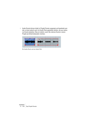 Page 104NUENDO
5 – 104 Das Projekt-Fenster
•Audio-Events können direkt im Projekt-Fenster angezeigt und bearbeitet wer-
den, es kann jedoch auch mit Audio-Parts gearbeitet werden, die aus mehre-
ren Events bestehen. Dies ist nützlich, wenn Sie mehrere Events in einem 
Projekt als Einheit behandeln möchten.
Ein Audio-Event und ein Audio-Part  