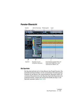 Page 105NUENDO
Das Projekt-Fenster 5 – 105
Fenster-Übersicht
Die Spurliste
Die Spurliste befindet sich im linken Bereich des Projekt-Fensters. Sie 
beinhaltet die Namensfelder und die verschiedenen Einstellungsmög-
lichkeiten für die Spuren. Die unterschiedlichen Spurarten haben ver-
schiedene Steuerelemente in der Spurliste. Damit alle Steuerelemente 
angezeigt werden, müssen Sie eventuell die Größe der Spur in der 
Spurliste verändern (siehe Seite 127):
Werkzeugzeile Infozeile
Spurliste mit unter-
schiedlichen...