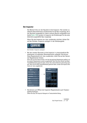 Page 107NUENDO
Das Projekt-Fenster 5 – 107
Der Inspector
Der Bereich links von der Spurliste ist der Inspector. Hier werden zu-
sätzliche Steuerelemente und Parameter für die Spur angezeigt, die in 
der Spurliste ausgewählt ist. Wenn mehrere Spuren ausgewählt sind 
(siehe Seite 135), werden im Inspector die Einstellungen für die erste 
(oberste) ausgewählte Spur angezeigt.
Wenn Sie den Inspector ein- bzw. ausblenden möchten, klicken Sie 
auf den Schalter »Inspector anzeigen« in der Werkzeugzeile.
Der Schalter...