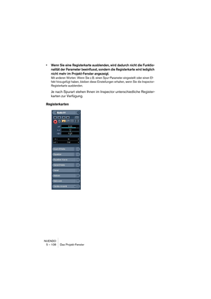 Page 108NUENDO
5 – 108 Das Projekt-Fenster
•Wenn Sie eine Registerkarte ausblenden, wird dadurch nicht die Funktio-
nalität der Parameter beeinflusst, sondern die Registerkarte wird lediglich 
nicht mehr im Projekt-Fenster angezeigt. 
Mit anderen Worten: Wenn Sie z. B. einen Spur-Parameter eingestellt oder einen Ef-
fekt hinzugefügt haben, bleiben diese Einstellungen erhalten, wenn Sie die Inspector-
Registerkarte ausblenden.
Je nach Spurart stehen Ihnen im Inspector unterschiedliche Register-
karten zur...