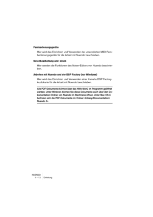 Page 12 
NUENDO
1 – 12 Einleitung 
Fernbedienungsgeräte
 
Hier wird das Einrichten und Verwenden der unterstützten MIDI-Fern-
bedienungsgeräte für die Arbeit mit Nuendo beschrieben. 
Notenbearbeitung und -druck
 
Hier werden die Funktionen des Noten-Editors von Nuendo beschrie-
ben. 
Arbeiten mit Nuendo und der DSP Factory (nur Windows)
 
Hier wird das Einrichten und Verwenden einer Yamaha DSP Factory-
Audiokarte für die Arbeit mit Nuendo beschrieben. 
Alle PDF-Dokumente können über das Hilfe-Menü im Programm...