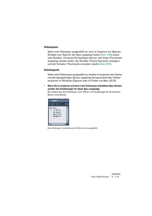 Page 113NUENDO
Das Projekt-Fenster 5 – 113
Videospuren
Wenn eine Videospur ausgewählt ist, wird im Inspector ein Sperren-
Schalter zum Sperren der Spur angezeigt (siehe Seite 160) sowie 
zwei Schalter, mit denen Sie festlegen können, wie Video-Thumbnails 
angezeigt werden sollen: der Schalter »Frame-Nummern anzeigen« 
und der Schalter »Thumbnails einrasten« (siehe Seite 687).
Ordnerspuren
Wenn eine Ordnerspur ausgewählt ist, werden im Inspector der Ordner 
und die dazugehörigen Spuren angezeigt (entsprechend den...