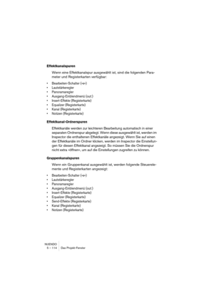 Page 114NUENDO
5 – 114 Das Projekt-Fenster
Effektkanalspuren
Wenn eine Effektkanalspur ausgewählt ist, sind die folgenden Para-
meter und Registerkarten verfügbar:
•Bearbeiten-Schalter (»e«)
•Lautstärkeregler
•Panoramaregler
•Ausgang-Einblendmenü (out:)
•Insert-Effekte (Registerkarte)
•Equalizer (Registerkarte)
•Kanal (Registerkarte)
•Notizen (Registerkarte)
Effektkanal-Ordnerspuren
Effektkanäle werden zur leichteren Bearbeitung automatisch in einer 
separaten Ordnerspur abgelegt. Wenn diese ausgewählt ist,...