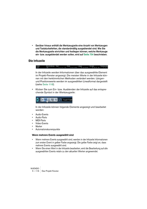 Page 116NUENDO
5 – 116 Das Projekt-Fenster
•Darüber hinaus enthält die Werkzeugzeile eine Anzahl von Werkzeugen 
und Tastaturbefehlen, die standardmäßig ausgeblendet sind. Wie Sie 
die Werkzeugzeile einrichten und festlegen können, welche Werkzeuge 
ein- bzw. ausgeblendet werden sollen, wird auf Seite 754 beschrieben.
Die Infozeile
In der Infozeile werden Informationen über das ausgewählte Element 
im Projekt-Fenster angezeigt. Die meisten Werte in der Infozeile kön-
nen mit den herkömmlichen Methoden verändert...