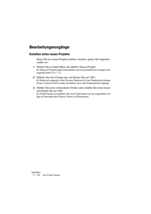 Page 122NUENDO
5 – 122 Das Projekt-Fenster
Bearbeitungsvorgänge
Erstellen eines neuen Projekts
Wenn Sie ein neues Projekt erstellen möchten, gehen Sie folgender-
maßen vor:
1.Wählen Sie im Datei-Menü den Befehl »Neues Projekt«.
Ein Dialog mit Projektvorlagen (einschließlich aller benutzerdefinierten Vorlagen) wird 
angezeigt (siehe Seite 712). 
2.Wählen Sie eine Vorlage aus und klicken Sie auf »OK«.
Ein Dialog wird angezeigt, in dem Sie einen Speicherort für den Projektordner festlegen 
können. In diesem Ordner...