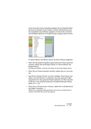 Page 129NUENDO
Das Projekt-Fenster 5 – 129
einem besonders hohen Vergrößerungsfaktor für die detaillierte Bear-
beitung usw. Darüber hinaus werden in diesem Einblendmenü auch 
die eingestellten Cycle-Marker aufgelistet, mit denen Sie schnell be-
stimmte Marker-Bereiche im Projekt-Fenster anzeigen lassen können.
Im oberen Bereich des Menüs werden die Zoom-Presets aufgelistet:
•Wenn Sie die aktuelle Vergrößerungseinstellung als Preset speichern 
möchten, wählen Sie die Einfügen-Option im unteren Bereich des...