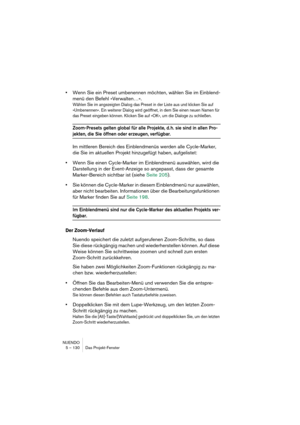 Page 130NUENDO
5 – 130 Das Projekt-Fenster
•Wenn Sie ein Preset umbenennen möchten, wählen Sie im Einblend-
menü den Befehl »Verwalten…«.
Wählen Sie im angezeigten Dialog das Preset in der Liste aus und klicken Sie auf 
»Umbenennen«. Ein weiterer Dialog wird geöffnet, in dem Sie einen neuen Namen für 
das Preset eingeben können. Klicken Sie auf »OK«, um die Dialoge zu schließen.
Zoom-Presets gelten global für alle Projekte, d. h. sie sind in allen Pro-
jekten, die Sie öffnen oder erzeugen, verfügbar.
Im...