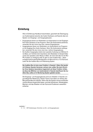 Page 14 
NUENDO
2 – 14 VST-Verbindungen: Einrichten von Ein- und Ausgangsbussen 
Einleitung
 
Wie im Einführung-Handbuch beschrieben, geschieht die Übertragung 
von Audiomaterial zwischen der Audio-Hardware und Nuendo über ein 
System von Eingangs- und Ausgangsbussen. 
•Eingangsbusse dienen zum Weiterleiten von Audiomaterial von den Eingängen 
Ihrer Audio-Hardware an das Programm. Wenn Sie Audiomaterial aufnehmen, 
verwenden Sie also immer einen bzw. mehrere Eingangsbusse.
•Ausgangsbusse dienen zum Weiterleiten...