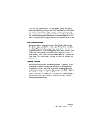 Page 137NUENDO
Das Projekt-Fenster 5 – 137
•Wenn Sie eine Spur entfernen möchten, klicken Sie mit der rechten 
Maustaste (Win) bzw. mit gedrückter [Ctrl]-Taste (Mac) in die Spurliste 
und wählen Sie den Befehl »Spur entfernen« aus dem Kontextmenü.
Sie können auch mehrere ausgewählte Spuren entfernen, indem Sie im Projekt-Menü 
bzw. im Kontextmenü die Option »Ausgewählte Spuren entfernen« wählen. Mit dem 
Befehl »Nicht genutzte Spuren entfernen« aus dem Projekt-Menü können Sie alle Spu-
ren entfernen, die keine...