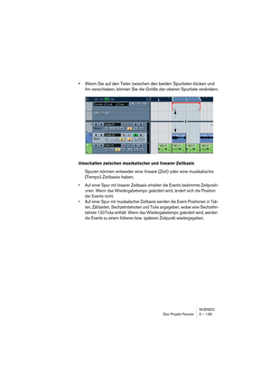 Page 139NUENDO
Das Projekt-Fenster 5 – 139
•Wenn Sie auf den Teiler zwischen den beiden Spurlisten klicken und 
ihn verschieben, können Sie die Größe der oberen Spurliste verändern.
Umschalten zwischen musikalischer und linearer Zeitbasis
Spuren können entweder eine lineare (Zeit) oder eine musikalische 
(Tempo) Zeitbasis haben.
•Auf einer Spur mit linearer Zeitbasis erhalten die Events bestimmte Zeitpositi-
onen. Wenn das Wiedergabetempo geändert wird, ändert sich die Position 
der Events nicht. 
•Auf einer...