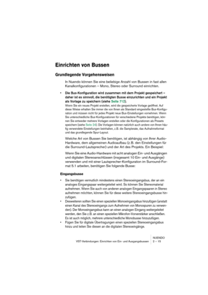 Page 15 
NUENDO
VST-Verbindungen: Einrichten von Ein- und Ausgangsbussen 2 – 15 
Einrichten von Bussen
 
Grundlegende Vorgehensweisen
 
In Nuendo können Sie eine beliebige Anzahl von Bussen in fast allen 
Kanalkonfigurationen – Mono, Stereo oder Surround einrichten. 
•Die Bus-Konfiguration wird zusammen mit dem Projekt gespeichert – 
daher ist es sinnvoll, die benötigten Busse einzurichten und ein Projekt 
als Vorlage zu speichern (siehe Seite 712).
 
Wenn Sie ein neues Projekt erstellen, wird die gespeicherte...