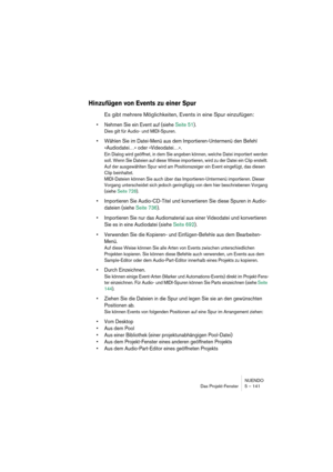 Page 141NUENDO
Das Projekt-Fenster 5 – 141
Hinzufügen von Events zu einer Spur
Es gibt mehrere Möglichkeiten, Events in eine Spur einzufügen:
•Nehmen Sie ein Event auf (siehe Seite 51).
Dies gilt für Audio- und MIDI-Spuren.
•Wählen Sie im Datei-Menü aus dem Importieren-Untermenü den Befehl 
»Audiodatei…« oder »Videodatei…«.
Ein Dialog wird geöffnet, in dem Sie angeben können, welche Datei importiert werden 
soll. Wenn Sie Dateien auf diese Weise importieren, wird zu der Datei ein Clip erstellt. 
Auf der...