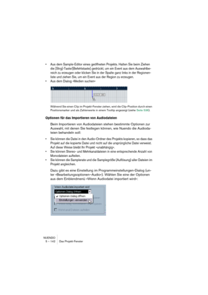 Page 142NUENDO
5 – 142 Das Projekt-Fenster
•Aus dem Sample-Editor eines geöffneten Projekts. Halten Sie beim Ziehen 
die [Strg]-Taste/[Befehlstaste] gedrückt, um ein Event aus dem Auswahlbe-
reich zu erzeugen oder klicken Sie in der Spalte ganz links in der Regionen-
liste und ziehen Sie, um ein Event aus der Region zu erzeugen.
•Aus dem Dialog »Medien suchen«
Während Sie einen Clip im Projekt-Fenster ziehen, wird die Clip-Position durch einen 
Positionsmarker und als Zahlenwerte in einem Tooltip angezeigt...