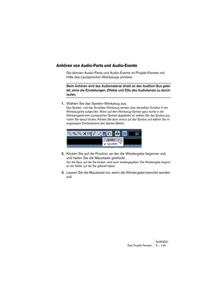 Page 145NUENDO
Das Projekt-Fenster 5 – 145
Anhören von Audio-Parts und Audio-Events
Sie können Audio-Parts und Audio-Events im Projekt-Fenster mit 
Hilfe des Lautsprecher-Werkzeugs anhören.
Beim Anhören wird das Audiomaterial direkt an den Audition-Bus gelei-
tet, ohne die Einstellungen, Effekte und EQs des Audiokanals zu durch-
laufen.
1.Wählen Sie das Spielen-Werkzeug aus.
Das Spielen- und das Scrubben-Werkzeug werden über denselben Schalter in der 
Werkzeugzeile aufgerufen. Wenn auf dem Werkzeug-Symbol ganz...