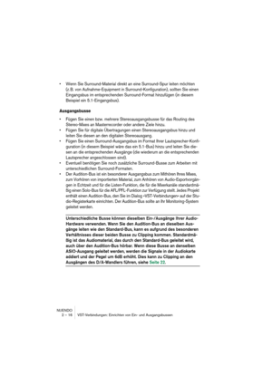 Page 16 
NUENDO
2 – 16 VST-Verbindungen: Einrichten von Ein- und Ausgangsbussen 
•Wenn Sie Surround-Material direkt an eine Surround-Spur leiten möchten 
(z. B. von Aufnahme-Equipment in Surround-Konfiguration), sollten Sie einen 
Eingangsbus im entsprechenden Surround-Format hinzufügen (in diesem 
Beispiel ein 5.1-Eingangsbus).
 
Ausgangsbusse
 
•Fügen Sie einen bzw. mehrere Stereoausgangsbusse für das Routing des 
Stereo-Mixes an Masterrecorder oder andere Ziele hinzu.
•Fügen Sie für digitale Übertragungen...