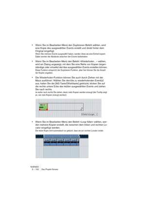 Page 152NUENDO
5 – 152 Das Projekt-Fenster
•Wenn Sie im Bearbeiten-Menü den Duplizieren-Befehl wählen, wird 
eine Kopie des ausgewählten Events erstellt und direkt hinter dem 
Original eingefügt.
Wenn Sie mehrere Events ausgewählt haben, werden diese als eine Einheit kopiert. 
Dabei werden die Abstände zwischen den Events beibehalten.
•Wenn Sie im Bearbeiten-Menü den Befehl »Wiederholen…« wählen, 
wird ein Dialog angezeigt, mit dem Sie eine Reihe von Kopien (eigen-
ständige oder virtuelle) der/des ausgewählten...