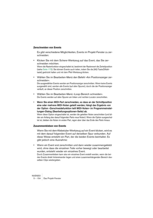 Page 154NUENDO
5 – 154 Das Projekt-Fenster
Zerschneiden von Events
Es gibt verschiedene Möglichkeiten, Events im Projekt-Fenster zu zer-
schneiden:
•Klicken Sie mit dem Schere-Werkzeug auf das Event, das Sie zer-
schneiden möchten.
Wenn die Rasterfunktion eingeschaltet ist, bestimmt der Rasterwert die Zerteilposition 
(siehe Seite 173). Sie können Events auch teilen, indem Sie die [Alt]-Taste/[Wahl-
taste] gedrückt halten und mit dem Pfeil-Werkzeug klicken.
•Wählen Sie im Bearbeiten-Menü den Befehl »Am...