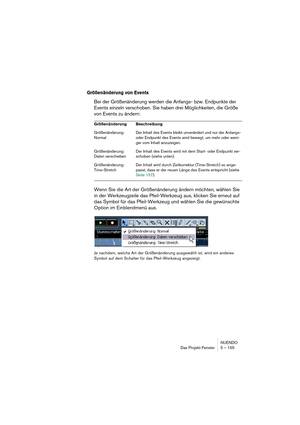 Page 155NUENDO
Das Projekt-Fenster 5 – 155
Größenänderung von Events
Bei der Größenänderung werden die Anfangs- bzw. Endpunkte der 
Events einzeln verschoben. Sie haben drei Möglichkeiten, die Größe 
von Events zu ändern:
Wenn Sie die Art der Größenänderung ändern möchten, wählen Sie 
in der Werkzeugzeile das Pfeil-Werkzeug aus, klicken Sie erneut auf 
das Symbol für das Pfeil-Werkzeug und wählen Sie die gewünschte 
Option im Einblendmenü aus.
Je nachdem, welche Art der Größenänderung ausgewählt ist, wird ein...