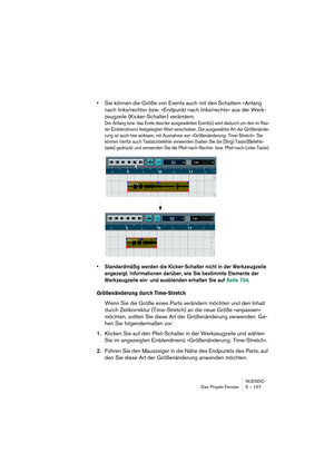 Page 157NUENDO
Das Projekt-Fenster 5 – 157
•Sie können die Größe von Events auch mit den Schaltern »Anfang 
nach links/rechts« bzw. »Endpunkt nach links/rechts« aus der Werk-
zeugzeile (Kicker-Schalter) verändern.
Der Anfang bzw. das Ende des/der ausgewählten Event(s) wird dadurch um den im Ras-
ter-Einblendmenü festgelegten Wert verschoben. Die ausgewählte Art der Größenände-
rung ist auch hier wirksam, mit Ausnahme von »Größenänderung: Time-Stretch«. Sie 
können hierfür auch Tastaturbefehle verwenden (halten...