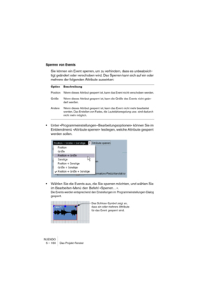 Page 160NUENDO
5 – 160 Das Projekt-Fenster
Sperren von Events
Sie können ein Event sperren, um zu verhindern, dass es unbeabsich-
tigt geändert oder verschoben wird. Das Sperren kann sich auf ein oder 
mehrere der folgenden Attribute auswirken:
•Unter »Programmeinstellungen–Bearbeitungsoptionen« können Sie im 
Einblendmenü »Attribute sperren« festlegen, welche Attribute gesperrt 
werden sollen.
•Wählen Sie die Events aus, die Sie sperren möchten, und wählen Sie 
im Bearbeiten-Menü den Befehl »Sperren…«.
Die...