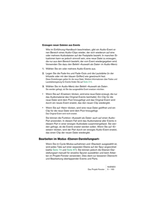 Page 163NUENDO
Das Projekt-Fenster 5 – 163
Erzeugen neuer Dateien aus Events
Wie im Einführung-Handbuch beschrieben, gibt ein Audio-Event ei-
nen Bereich eines Audio-Clips wieder, der sich wiederum auf eine 
oder mehrere Audiodateien auf der Festplatte bezieht. In manchen Si-
tuationen kann es jedoch sinnvoll sein, eine neue Datei zu erzeugen, 
die nur aus dem Bereich besteht, der vom Event wiedergegeben wird. 
Verwenden Sie dazu den Befehl »Auswahl als Datei« im Audio-Menü:
1.Wählen Sie ein oder mehrere...