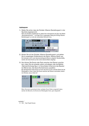 Page 164NUENDO
5 – 164 Das Projekt-Fenster
Audiospuren
1.Stellen Sie sicher, dass der Schalter »Ebenen-Darstellungsart« in der 
Spurliste angezeigt wird.
Wenn der Schalter ausgeblendet ist, wählen Sie im Kontextmenü der Spur den Befehl 
»Spurbedienelemente…« und fügen Sie im angezeigten Dialog den Eintrag »Ebenen-
Darstellungsart« zur Liste der verwendeten Elemente hinzu.
2.Klicken Sie auf den Schalter »Ebenen-Darstellungsart« und wählen 
Sie im angezeigten Einblendmenü die Option »Ebenen (fest)« aus.
Die...