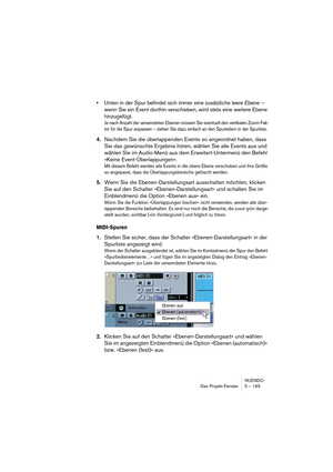 Page 165NUENDO
Das Projekt-Fenster 5 – 165
•Unten in der Spur befindet sich immer eine zusätzliche leere Ebene – 
wenn Sie ein Event dorthin verschieben, wird stets eine weitere Ebene 
hinzugefügt.
Je nach Anzahl der verwendeten Ebenen müssen Sie eventuell den vertikalen Zoom-Fak-
tor für die Spur anpassen – ziehen Sie dazu einfach an den Spurteilern in der Spurliste.
4.Nachdem Sie die überlappenden Events so angeordnet haben, dass 
Sie das gewünschte Ergebnis hören, wählen Sie alle Events aus und 
wählen Sie im...