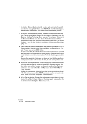 Page 166NUENDO
5 – 166 Das Projekt-Fenster
•Im Modus »Ebenen (automatisch)« werden ggf. automatisch zusätzli-
che Ebenen hinzugefügt. Wenn zwei MIDI-Parts einander überlappen, 
werden diese automatisch auf unterschiedlichen Ebenen platziert.
•Im Modus »Ebenen (fest)« müssen Sie MIDI-Parts manuell zwischen 
den Ebenen verschieben (indem Sie sie ziehen und ablegen oder die 
Befehle »Nächste/Vorherige Spur« aus dem Verschieben-Untermenü 
im Bearbeiten-Menüs bzw. des Quick-Kontextmenüs auswählen).
In diesem Modus...