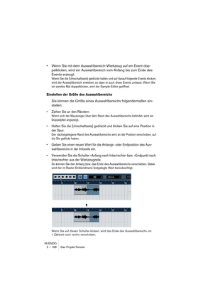 Page 168NUENDO
5 – 168 Das Projekt-Fenster
•Wenn Sie mit dem Auswahlbereich-Werkzeug auf ein Event dop-
pelklicken, wird ein Auswahlbereich vom Anfang bis zum Ende des 
Events erzeugt.
Wenn Sie die [Umschalttaste] gedrückt halten und auf darauf folgende Events klicken, 
wird der Auswahlbereich erweitert, so dass er auch diese Events umfasst. Wenn Sie 
ein zweites Mal doppelklicken, wird der Sample-Editor geöffnet.
Einstellen der Größe des Auswahlbereichs
Sie können die Größe eines Auswahlbereichs folgendermaßen...