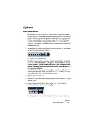 Page 173NUENDO
Das Projekt-Fenster 5 – 173
Optionen
Die Rasterfunktion
Mit Hilfe der Rasterfunktion ist es einfacher, bei der Bearbeitung im 
Projekt-Fenster an genaue Positionen zu gelangen. Dies wird dadurch 
erreicht, dass die horizontale Bewegung eingeschränkt wird und die 
Positionierung auf bestimmte Positionen beschränkt ist. Die Raster-
funktion wirkt sich z. B. auf folgende Funktionen aus: Verschieben, 
Kopieren, Einzeichnen, Größenänderung, Zerteilen und Festlegen von 
Auswahlbereichen.
•Sie schalten...