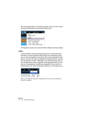 Page 174NUENDO
5 – 174 Das Projekt-Fenster
Was die Rasterfunktion im Einzelnen bewirkt, hängt von dem im Ras-
termodus-Einblendmenü ausgewählten Modus ab.
Im Folgenden werden die unterschiedlichen Rastermodi beschrieben:
Raster
In diesem Modus werden die Rasterpositionen mit dem Raster-Ein-
blendmenü rechts eingestellt. Dabei hängen die verfügbaren Optio-
nen von dem Anzeigeformat ab, das für das Lineal ausgewählt wurde. 
Wenn im Lineal z. B. Takte und Zählzeiten angezeigt werden, werden 
hier die Optionen...