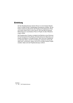 Page 180NUENDO
6 – 180 Die Projektstrukturspur
Einleitung
Auf der Projektstrukturspur können Sie ein von der linearen Darstel-
lung im Projekt-Fenster unabhängiges Arrangement erstellen. Sie de-
finieren bestimmte Abschnitte des Projekts als Projektstruktur-Parts 
und ordnen diese Parts in einer Liste an. Die Liste gibt die genaue 
Reihenfolge der verschiedenen Parts im Projekt mit allen Wiederho-
lungen wieder.
Die Projektstruktur-Funktion ermöglicht die Definition eines Schemas 
für das Arrangement Ihrer Musik...